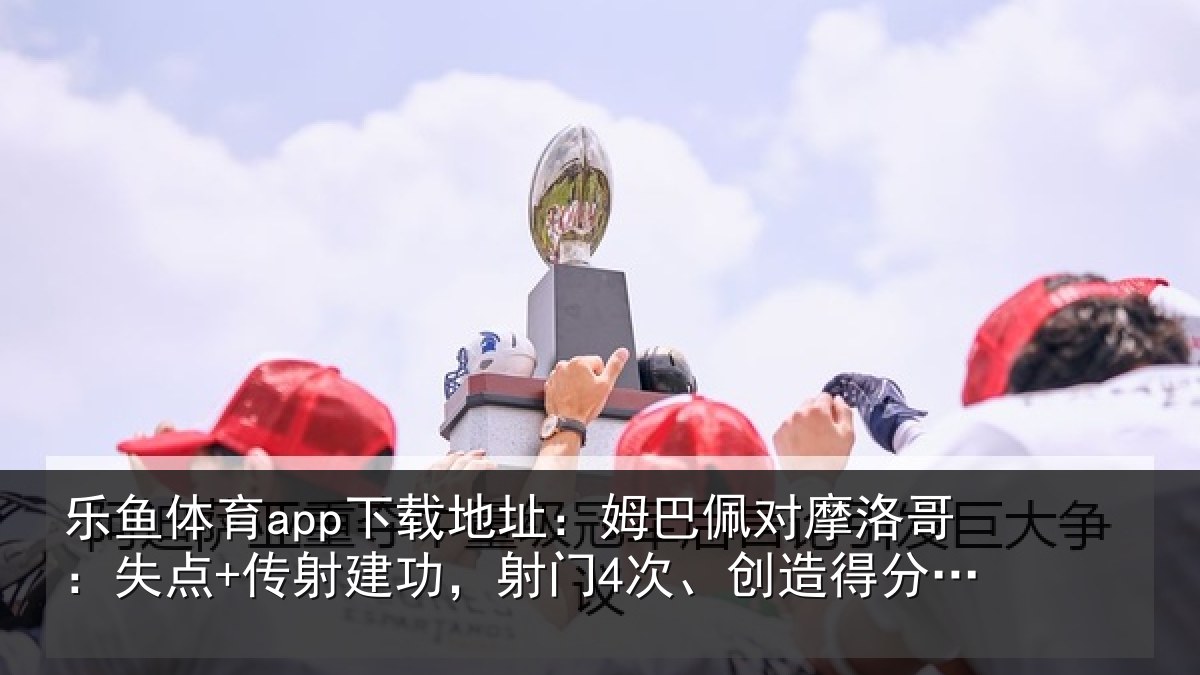 乐鱼体育app下载地址：姆巴佩对摩洛哥：失点+传射建功，射门4次、创造得分机会4次