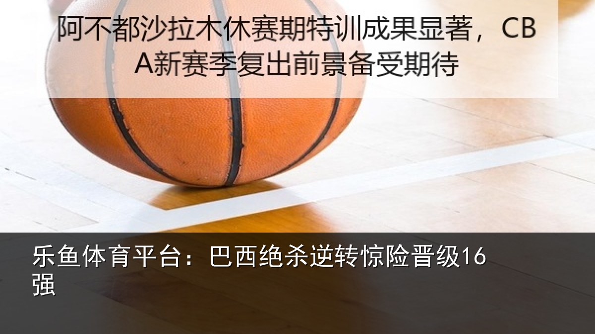 乐鱼体育平台：巴西绝杀逆转惊险晋级16强