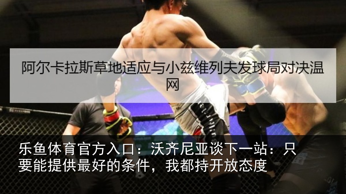 乐鱼体育官方入口：沃齐尼亚谈下一站：只要能提供最好的条件，我都持开放态度