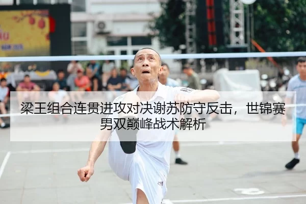 梁王组合连贯进攻对决谢苏防守反击，世锦赛男双巅峰战术解析