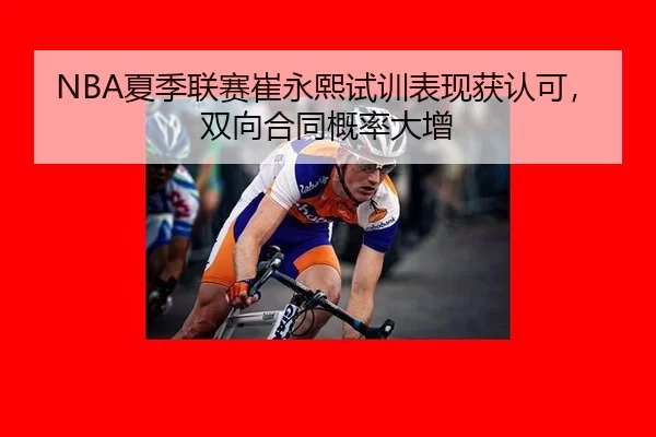 NBA夏季联赛崔永熙试训表现获认可，双向合同概率大增